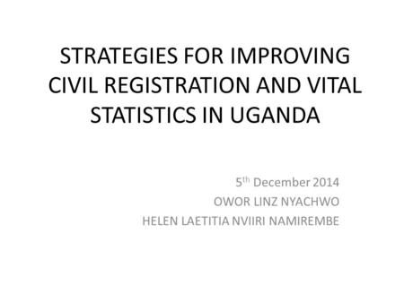 STRATEGIES FOR IMPROVING CIVIL REGISTRATION AND VITAL STATISTICS IN UGANDA 5 th December 2014 OWOR LINZ NYACHWO HELEN LAETITIA NVIIRI NAMIREMBE.