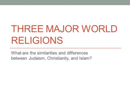 THREE MAJOR WORLD RELIGIONS What are the similarities and differences between Judaism, Christianity, and Islam?