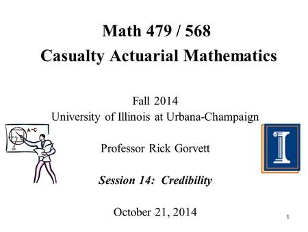 1 Math 479 / 568 Casualty Actuarial Mathematics Fall 2014 University of Illinois at Urbana-Champaign Professor Rick Gorvett Session 14: Credibility October.