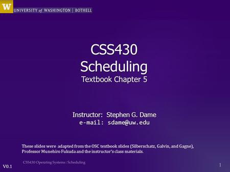V0.1 CSS430 Scheduling Textbook Chapter 5 Instructor: Stephen G. Dame   These slides were adapted from the OSC textbook slides (Silberschatz,