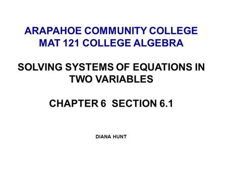 ARAPAHOE COMMUNITY COLLEGE MAT 121 COLLEGE ALGEBRA SOLVING SYSTEMS OF EQUATIONS IN TWO VARIABLES CHAPTER 6 SECTION 6.1 DIANA HUNT.
