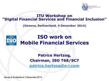 Geneva, Switzerland, 4 December 2014 ISO work on Mobile Financial Services Patrice Hertzog, Chairman, ISO T68/SC7 ITU Workshop.