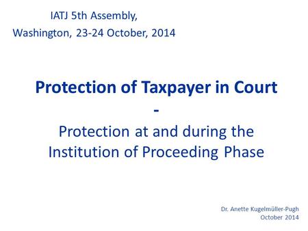 Protection of Taxpayer in Court - Protection at and during the Institution of Proceeding Phase IATJ 5th Assembly, Washington, 23-24 October, 2014 Dr. Anette.