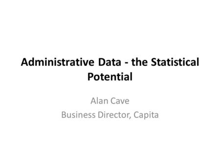 Administrative Data - the Statistical Potential Alan Cave Business Director, Capita.