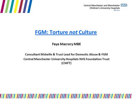 FGM: Torture not Culture Faye Macrory MBE Consultant Midwife & Trust Lead for Domestic Abuse & FGM Central Manchester University Hospitals NHS Foundation.