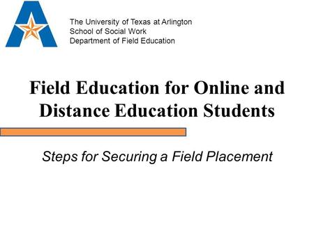 Field Education for Online and Distance Education Students Steps for Securing a Field Placement The University of Texas at Arlington School of Social Work.