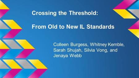 Crossing the Threshold: From Old to New IL Standards Colleen Burgess, Whitney Kemble, Sarah Shujah, Silvia Vong, and Jenaya Webb.