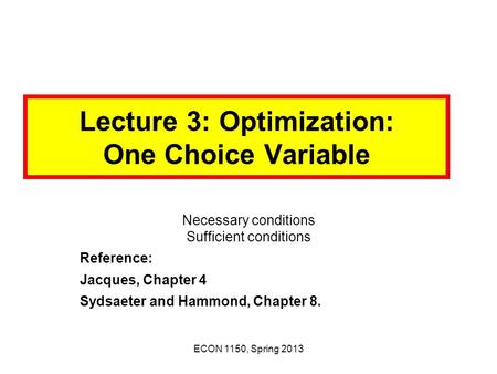 ECON 1150, Spring 2013 Lecture 3: Optimization: One Choice Variable Necessary conditions Sufficient conditions Reference: Jacques, Chapter 4 Sydsaeter.