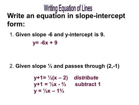 Write an equation in slope-intercept form: 1. Given slope -6 and y-intercept is 9. 2. Given slope ⅓ and passes through (2,-1) y= -6x + 9 y+1= ⅓(x – 2)