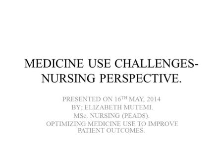 MEDICINE USE CHALLENGES- NURSING PERSPECTIVE. PRESENTED ON 16 TH MAY, 2014 BY; ELIZABETH MUTEMI. MSc. NURSING (PEADS). OPTIMIZING MEDICINE USE TO IMPROVE.