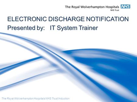 The Royal Wolverhampton Hospitals NHS Trust Induction ELECTRONIC DISCHARGE NOTIFICATION Presented by: IT System Trainer.