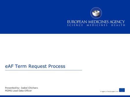 An agency of the European Union eAF Term Request Process Presented by: Isabel Chicharo MDMS Lead Data Officer.
