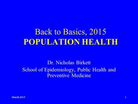 March 20151 Back to Basics, 2015 POPULATION HEALTH Dr. Nicholas Birkett School of Epidemiology, Public Health and Preventive Medicine.