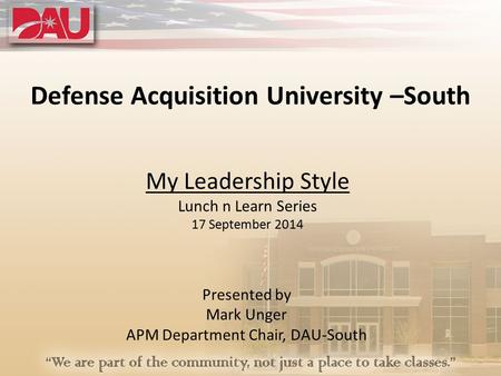 Defense Acquisition University –South My Leadership Style Lunch n Learn Series 17 September 2014 Presented by Mark Unger APM Department Chair, DAU-South.