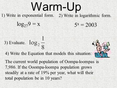 1) Write in exponential form. log 27 9 = x 3) Evaluate. Warm-Up 2) Write in logarithmic form. 5 x = 2003 4) Write the Equation that models this situation: