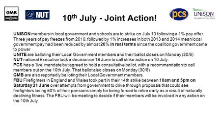 10 th July - Joint Action! UNISON members in local government and schools are to strike on July 10 following a 1% pay offer. Three years of pay freezes.