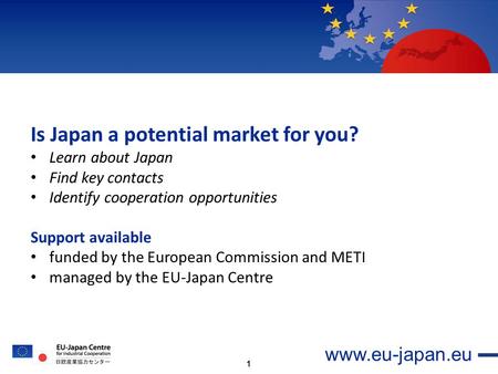 1 www.eu-japan.eu Is Japan a potential market for you? Learn about Japan Find key contacts Identify cooperation opportunities Support available funded.