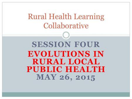 SESSION FOUR EVOLUTIONS IN RURAL LOCAL PUBLIC HEALTH MAY 26, 2015 Rural Health Learning Collaborative.