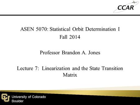 University of Colorado Boulder ASEN 5070: Statistical Orbit Determination I Fall 2014 Professor Brandon A. Jones Lecture 7: Linearization and the State.