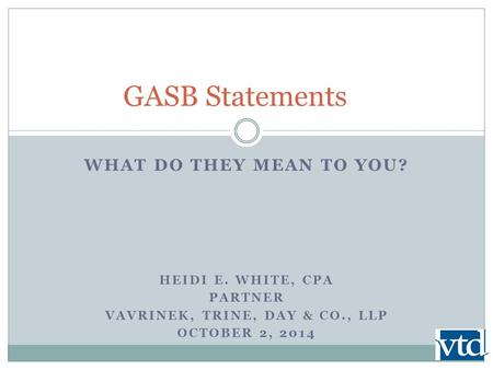 WHAT DO THEY MEAN TO YOU? HEIDI E. WHITE, CPA PARTNER VAVRINEK, TRINE, DAY & CO., LLP OCTOBER 2, 2014 GASB Statements.