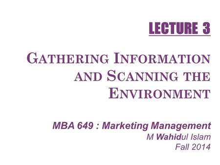 G ATHERING I NFORMATION AND S CANNING THE E NVIRONMENT MBA 649 : Marketing Management M Wahidul Islam Fall 2014 LECTURE 3.