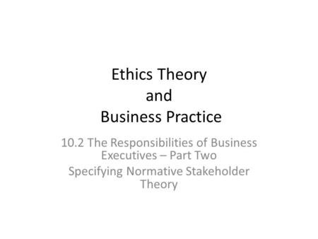 Ethics Theory and Business Practice 10.2 The Responsibilities of Business Executives – Part Two Specifying Normative Stakeholder Theory.