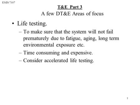 EMIS 7307 T&E Part 3 1 A few DT&E Areas of focus Life testing. –To make sure that the system will not fail prematurely due to fatigue, aging, long term.