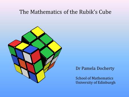 The Mathematics of the Rubik’s Cube Dr Pamela Docherty School of Mathematics University of Edinburgh.