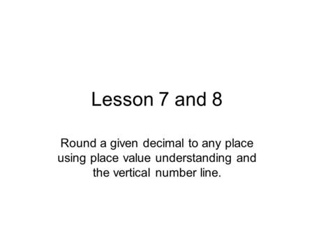 Lesson 7 and 8 Round a given decimal to any place using place value understanding and the vertical number line.