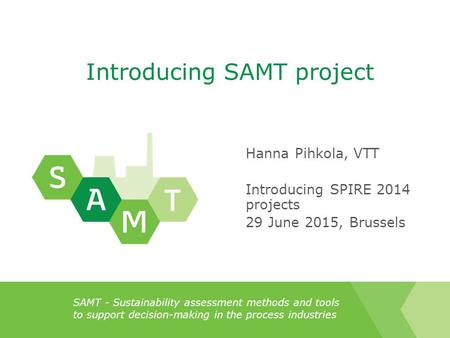 SAMT - Sustainability assessment methods and tools to support decision-making in the process industries Introducing SAMT project Hanna Pihkola, VTT Introducing.
