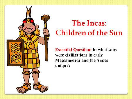 The Incas: Children of the Sun Essential Question: In what ways were civilizations in early Mesoamerica and the Andes unique?