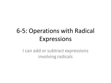 6-5: Operations with Radical Expressions I can add or subtract expressions involving radicals.