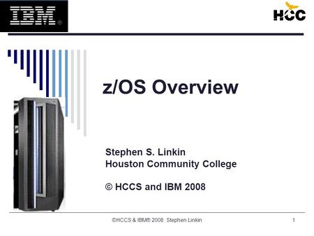 1 z/OS Overview Stephen S. Linkin Houston Community College © HCCS and IBM 2008 ©HCCS & IBM® 2008 Stephen Linkin.