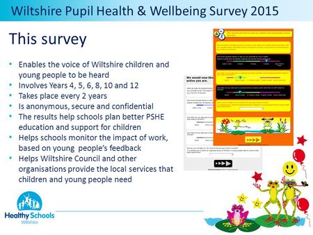 Wiltshire Pupil Health & Wellbeing Survey 2015 This survey Enables the voice of Wiltshire children and young people to be heard Involves Years 4, 5, 6,