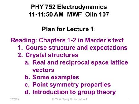 1/12/2015PHY 752 Spring 2015 -- Lecture 11 PHY 752 Electrodynamics 11-11:50 AM MWF Olin 107 Plan for Lecture 1: Reading: Chapters 1-2 in Marder’s text.