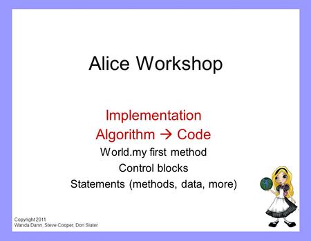 Copyright 2011 Wanda Dann, Steve Cooper, Don Slater Alice Workshop Implementation Algorithm  Code World.my first method Control blocks Statements (methods,