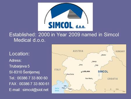Established: 2000 in Year 2009 named in Simcol Medical d.o.o. Location: Adress: Trubarjeva 5 SI-8310 Šentjernej Tel.: 00386 7 33 800 60 FAX : 00386 7 33.