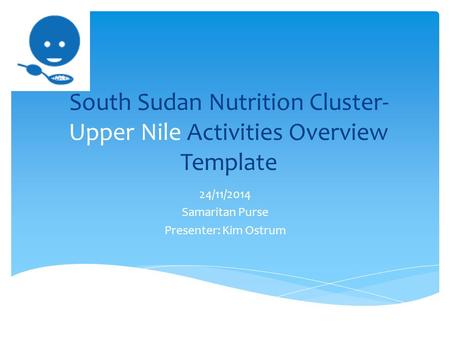 South Sudan Nutrition Cluster- Upper Nile Activities Overview Template 24/11/2014 Samaritan Purse Presenter: Kim Ostrum.
