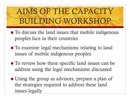 AIMS OF THE CAPACITY BUILDING WORKSHOP To discuss the land issues that mobile indigenous peoples face in their countries To examine legal mechanisms relating.