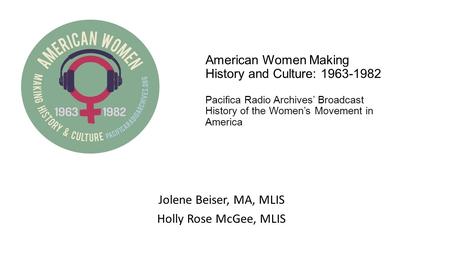 American Women Making History and Culture: 1963-1982 Pacifica Radio Archives’ Broadcast History of the Women’s Movement in America Jolene Beiser, MA, MLIS.