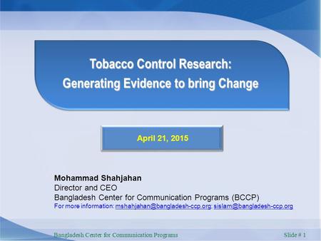Bangladesh Center for Communication Programs Slide # 1 Tobacco Control Research: Generating Evidence to bring Change April 21, 2015 Mohammad Shahjahan.