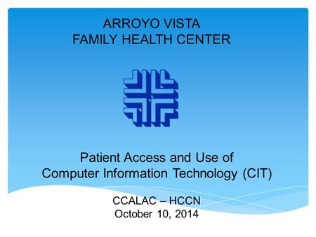 ARROYO VISTA FAMILY HEALTH CENTER Patient Access and Use of Computer Information Technology (CIT) CCALAC – HCCN October 10, 2014.