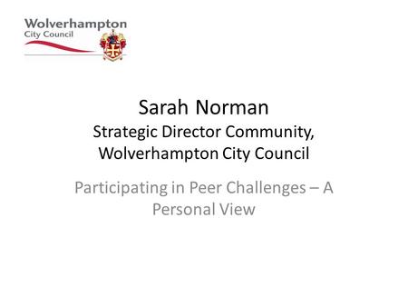 Sarah Norman Strategic Director Community, Wolverhampton City Council Participating in Peer Challenges – A Personal View.