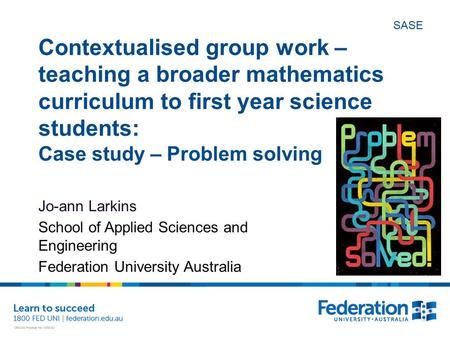 SASE Contextualised group work – teaching a broader mathematics curriculum to first year science students: Case study – Problem solving Jo-ann Larkins.