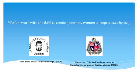 Don Bosco Center for Social Change - DBCSC Women and Child Welfare Department of Municipal Corporation of Greater Mumbai (MCGB) Mission: work with the.