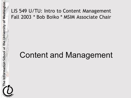 The Information School at the University of Washington LIS 549 U/TU: Intro to Content Management Fall 2003 * Bob Boiko * MSIM Associate Chair Content and.