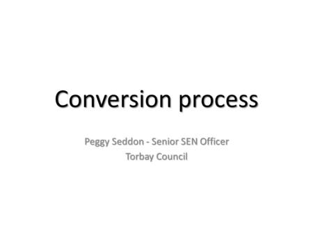Conversion process Peggy Seddon - Senior SEN Officer Torbay Council.
