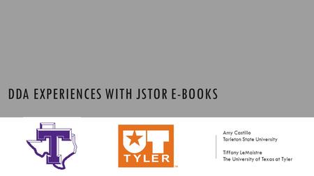 DDA EXPERIENCES WITH JSTOR E-BOOKS Amy Castillo Tarleton State University Tiffany LeMaistre The University of Texas at Tyler.