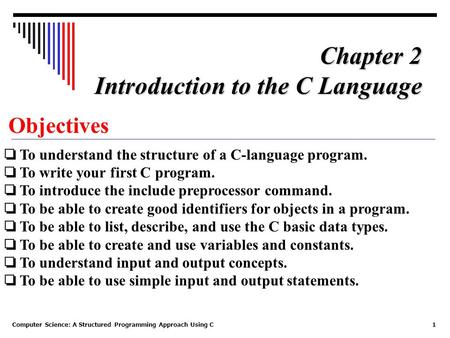 Computer Science: A Structured Programming Approach Using C1 Objectives ❏ To understand the structure of a C-language program. ❏ To write your first C.