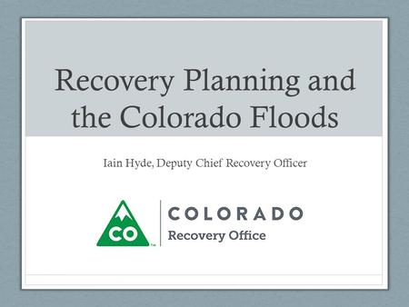 Recovery Planning and the Colorado Floods Iain Hyde, Deputy Chief Recovery Officer.